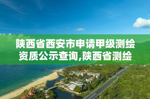 陕西省西安市申请甲级测绘资质公示查询,陕西省测绘资质申请材料