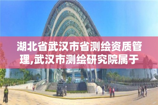 湖北省武汉市省测绘资质管理,武汉市测绘研究院属于什么单位