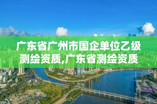 广东省广州市国企单位乙级测绘资质,广东省测绘资质单位名单