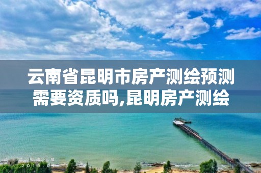 云南省昆明市房产测绘预测需要资质吗,昆明房产测绘公司。