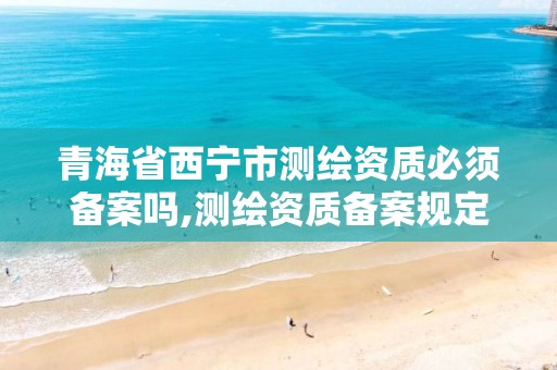 青海省西宁市测绘资质必须备案吗,测绘资质备案规定