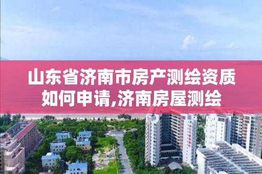 山东省济南市房产测绘资质如何申请,济南房屋测绘