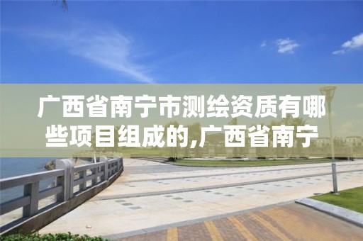 广西省南宁市测绘资质有哪些项目组成的,广西省南宁市测绘资质有哪些项目组成的。