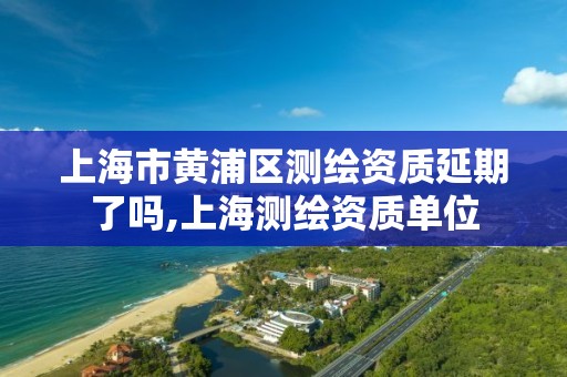 上海市黄浦区测绘资质延期了吗,上海测绘资质单位