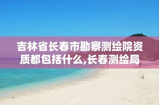 吉林省长春市勘察测绘院资质都包括什么,长春测绘局官网。