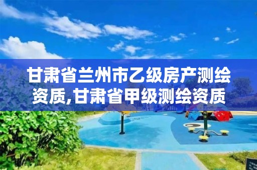 甘肃省兰州市乙级房产测绘资质,甘肃省甲级测绘资质单位