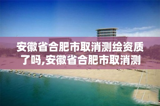 安徽省合肥市取消测绘资质了吗,安徽省合肥市取消测绘资质了吗现在。