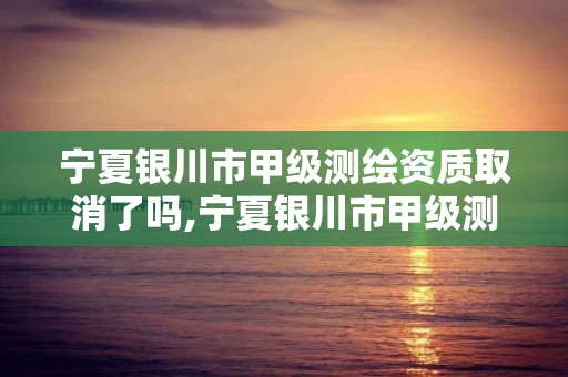 宁夏银川市甲级测绘资质取消了吗,宁夏银川市甲级测绘资质取消了吗今年