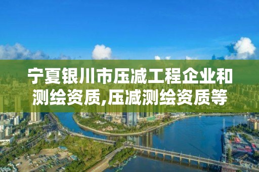 宁夏银川市压减工程企业和测绘资质,压减测绘资质等级。