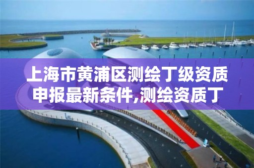 上海市黄浦区测绘丁级资质申报最新条件,测绘资质丁级是什么意思