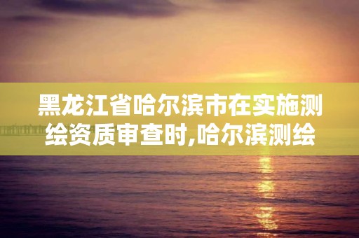 黑龙江省哈尔滨市在实施测绘资质审查时,哈尔滨测绘地理信息局。