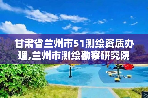 甘肃省兰州市51测绘资质办理,兰州市测绘勘察研究院