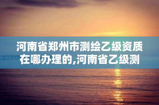 河南省郑州市测绘乙级资质在哪办理的,河南省乙级测绘公司有多少家