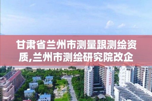 甘肃省兰州市测量跟测绘资质,兰州市测绘研究院改企了吗