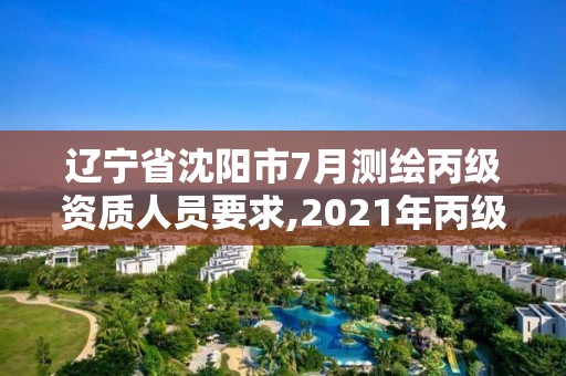 辽宁省沈阳市7月测绘丙级资质人员要求,2021年丙级测绘资质申请需要什么条件。