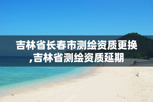 吉林省长春市测绘资质更换,吉林省测绘资质延期