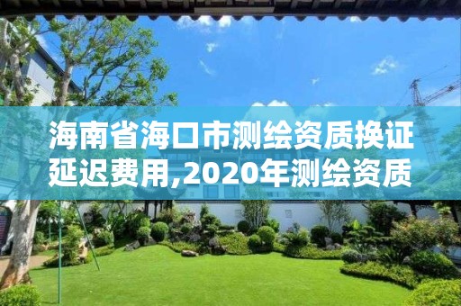 海南省海口市测绘资质换证延迟费用,2020年测绘资质证书延期