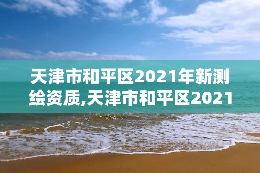 天津市和平区2021年新测绘资质,天津市和平区2021年新测绘资质查询