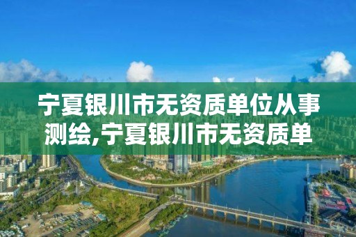 宁夏银川市无资质单位从事测绘,宁夏银川市无资质单位从事测绘工作人员