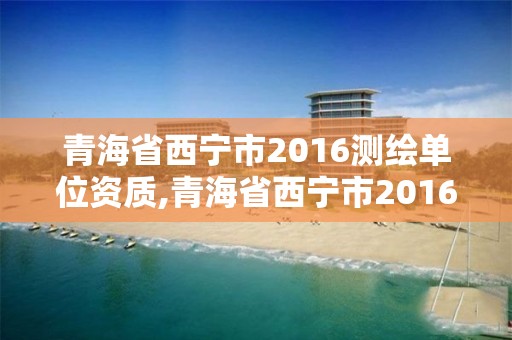 青海省西宁市2016测绘单位资质,青海省西宁市2016测绘单位资质查询