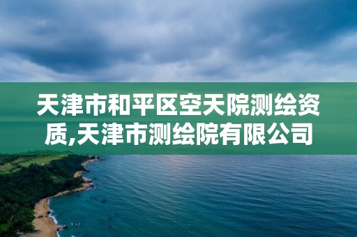 天津市和平区空天院测绘资质,天津市测绘院有限公司还是事业单位吗