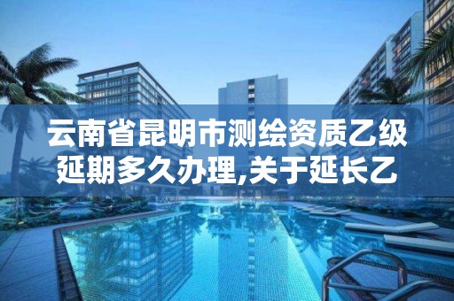 云南省昆明市测绘资质乙级延期多久办理,关于延长乙级测绘资质证书有效期的公告。