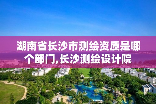 湖南省长沙市测绘资质是哪个部门,长沙测绘设计院