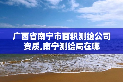 广西省南宁市面积测绘公司资质,南宁测绘局在哪