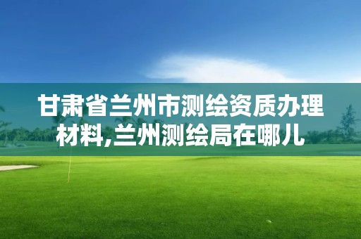 甘肃省兰州市测绘资质办理材料,兰州测绘局在哪儿