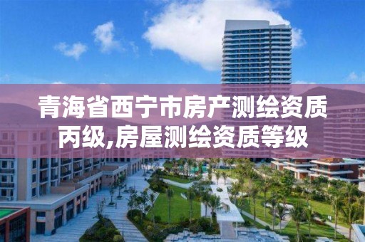 青海省西宁市房产测绘资质丙级,房屋测绘资质等级