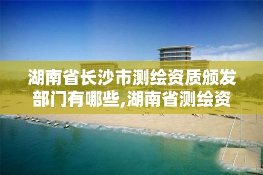 湖南省长沙市测绘资质颁发部门有哪些,湖南省测绘资质查询。