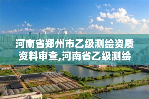 河南省郑州市乙级测绘资质资料审查,河南省乙级测绘公司有多少家