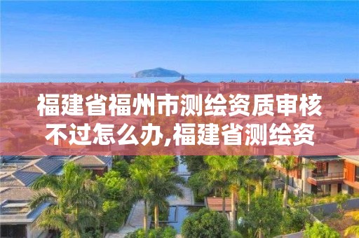 福建省福州市测绘资质审核不过怎么办,福建省测绘资质查询