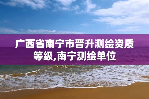 广西省南宁市晋升测绘资质等级,南宁测绘单位