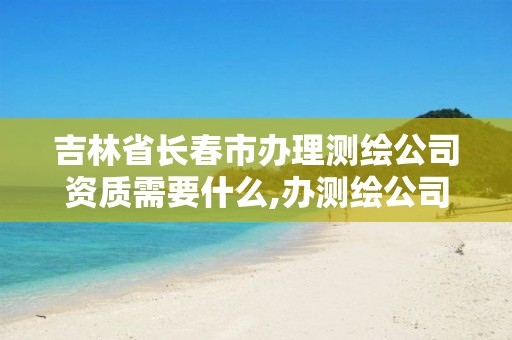 吉林省长春市办理测绘公司资质需要什么,办测绘公司需要些什么资质。