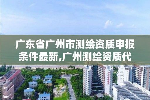 广东省广州市测绘资质申报条件最新,广州测绘资质代办