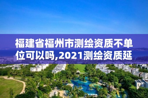 福建省福州市测绘资质不单位可以吗,2021测绘资质延期公告福建省