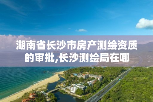 湖南省长沙市房产测绘资质的审批,长沙测绘局在哪