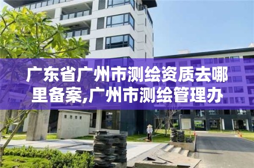 广东省广州市测绘资质去哪里备案,广州市测绘管理办法