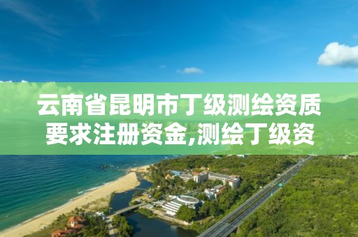 云南省昆明市丁级测绘资质要求注册资金,测绘丁级资质申报条件。