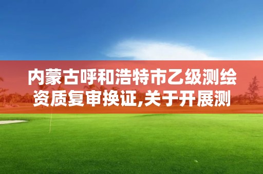 内蒙古呼和浩特市乙级测绘资质复审换证,关于开展测绘资质复审换证工作的通知