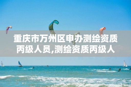 重庆市万州区申办测绘资质丙级人员,测绘资质丙级人员要求