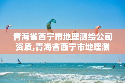 青海省西宁市地理测绘公司资质,青海省西宁市地理测绘公司资质公示