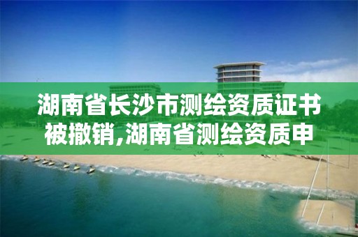 湖南省长沙市测绘资质证书被撤销,湖南省测绘资质申请公示。