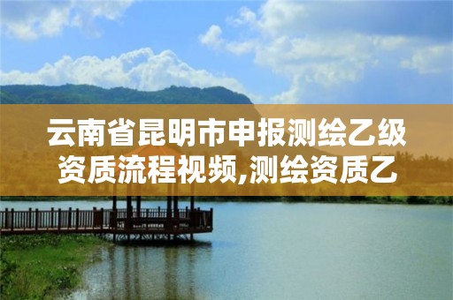 云南省昆明市申报测绘乙级资质流程视频,测绘资质乙级申请需要什么条件