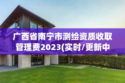 广西省南宁市测绘资质收取管理费2023(实时/更新中)