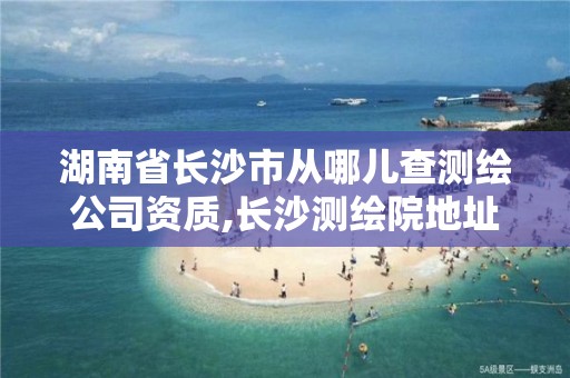 湖南省长沙市从哪儿查测绘公司资质,长沙测绘院地址。