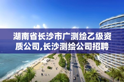 湖南省长沙市广测绘乙级资质公司,长沙测绘公司招聘