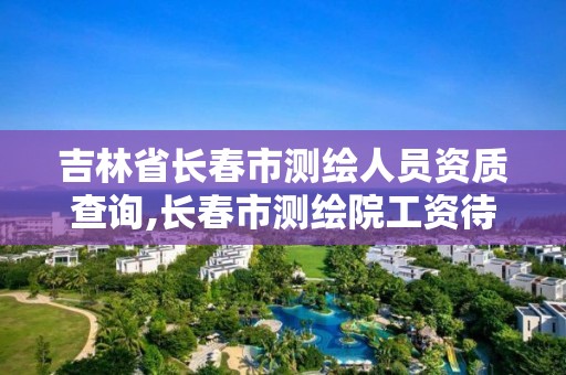 吉林省长春市测绘人员资质查询,长春市测绘院工资待遇