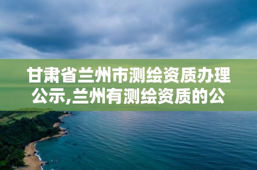 甘肃省兰州市测绘资质办理公示,兰州有测绘资质的公司有。